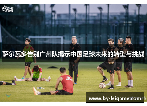 萨尔瓦多告别广州队揭示中国足球未来的转型与挑战