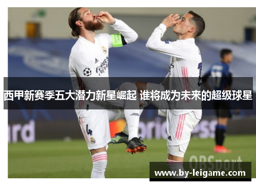 西甲新赛季五大潜力新星崛起 谁将成为未来的超级球星