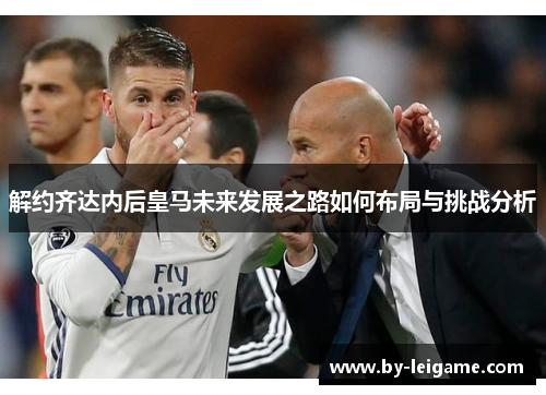 解约齐达内后皇马未来发展之路如何布局与挑战分析
