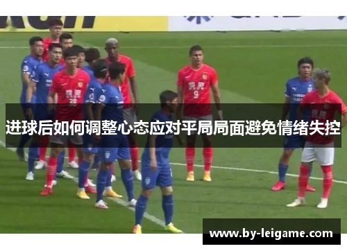 进球后如何调整心态应对平局局面避免情绪失控 进球后如何调整心态应对平局局面避免情绪失控
