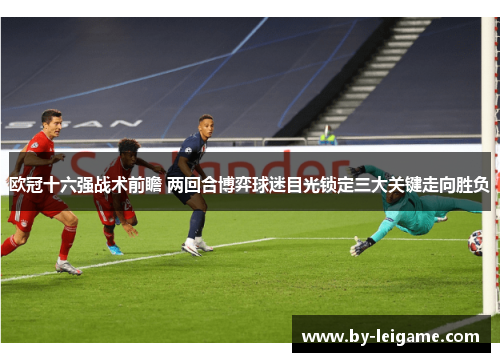 欧冠十六强战术前瞻 两回合博弈球迷目光锁定三大关键走向胜负
