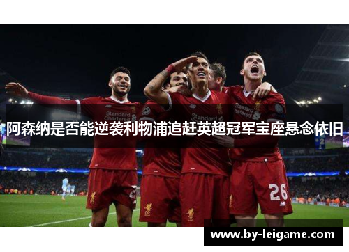 阿森纳是否能逆袭利物浦追赶英超冠军宝座悬念依旧