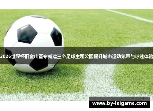 2026世界杯旧金山宣布新建三个足球主题公园提升城市运动氛围与球迷体验