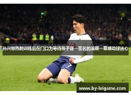 孙兴慜热刺训练后在门口为等待孩子逐一签名的温暖一幕感动球迷心