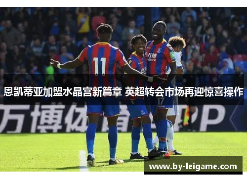 恩凯蒂亚加盟水晶宫新篇章 英超转会市场再迎惊喜操作 恩凯蒂亚加盟水晶宫新篇章 英超转会市场再迎惊喜操作