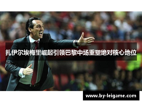 扎伊尔埃梅里崛起引领巴黎中场重塑绝对核心地位 扎伊尔埃梅里崛起引领巴黎中场重塑绝对核心地位