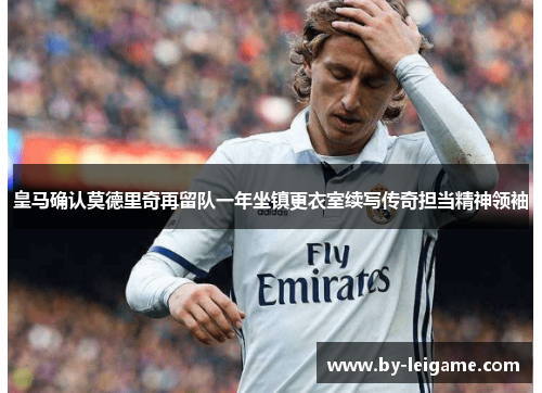 皇马确认莫德里奇再留队一年坐镇更衣室续写传奇担当精神领袖