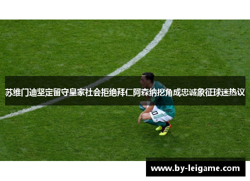 苏维门迪坚定留守皇家社会拒绝拜仁阿森纳挖角成忠诚象征球迷热议