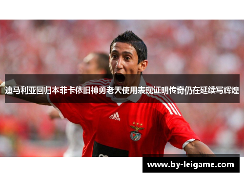 迪马利亚回归本菲卡依旧神勇老天使用表现证明传奇仍在延续写辉煌