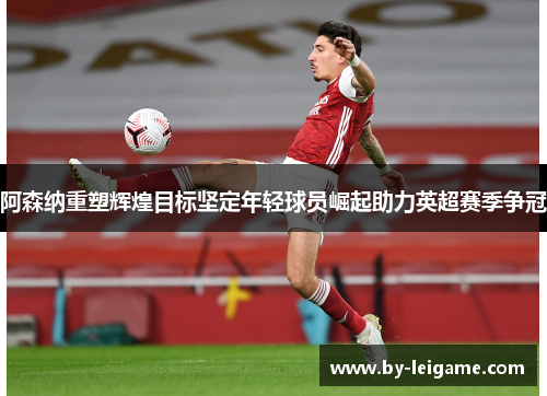 阿森纳重塑辉煌目标坚定年轻球员崛起助力英超赛季争冠