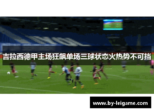 吉拉西德甲主场狂飙单场三球状态火热势不可挡