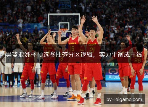 男篮亚洲杯预选赛抽签分区逻辑,实力平衡成主线 男篮亚洲杯预选赛抽签分区逻辑,实力平衡成主线